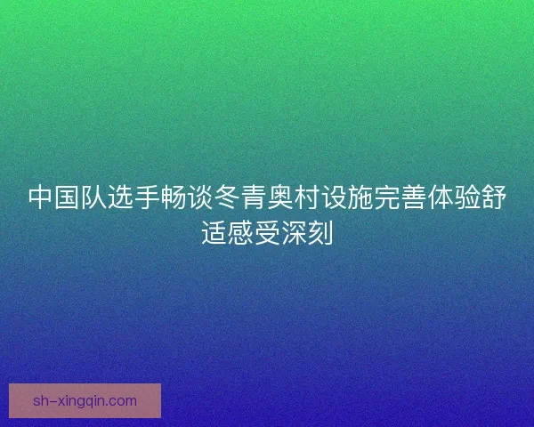 中国队选手畅谈冬青奥村设施完善体验舒适感受深刻