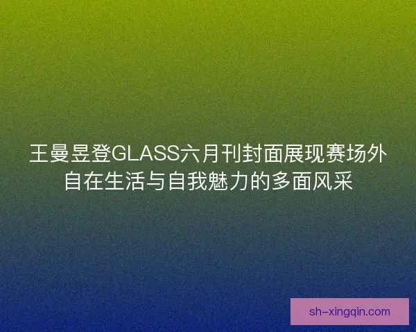 王曼昱登GLASS六月刊封面展现赛场外自在生活与自我魅力的多面风采