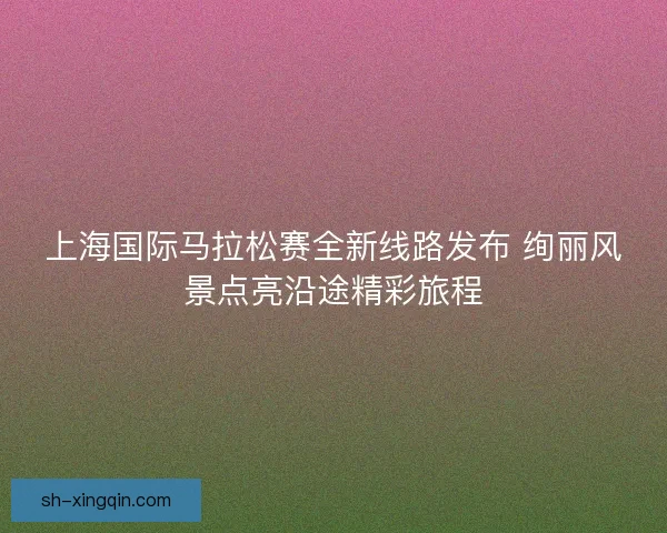上海国际马拉松赛全新线路发布 绚丽风景点亮沿途精彩旅程