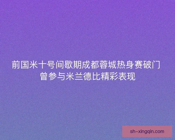 前国米十号间歇期成都蓉城热身赛破门 曾参与米兰德比精彩表现