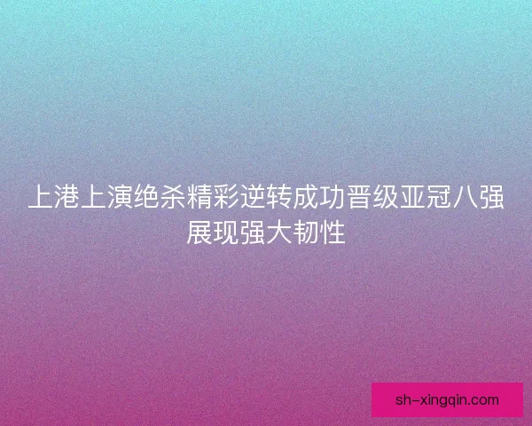 上港上演绝杀精彩逆转成功晋级亚冠八强展现强大韧性