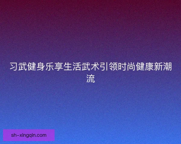 习武健身乐享生活武术引领时尚健康新潮流