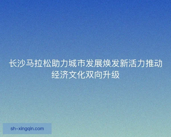 长沙马拉松助力城市发展焕发新活力推动经济文化双向升级