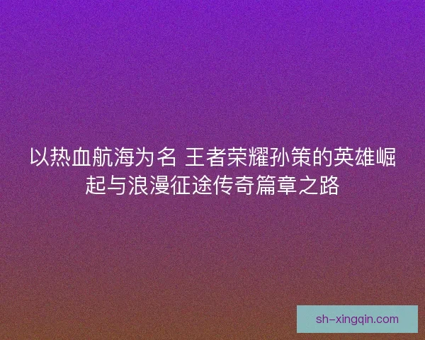 以热血航海为名 王者荣耀孙策的英雄崛起与浪漫征途传奇篇章之路